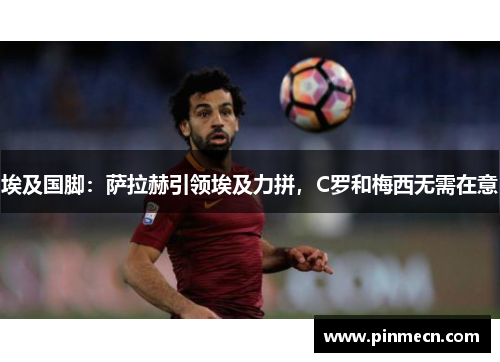 埃及国脚：萨拉赫引领埃及力拼，C罗和梅西无需在意